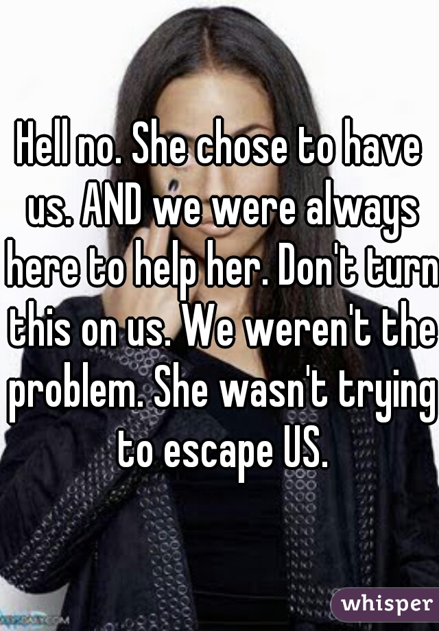 Hell no. She chose to have us. AND we were always here to help her. Don't turn this on us. We weren't the problem. She wasn't trying to escape US.