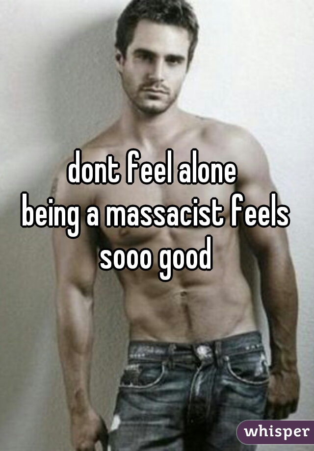 dont feel alone 
being a massacist feels
sooo good