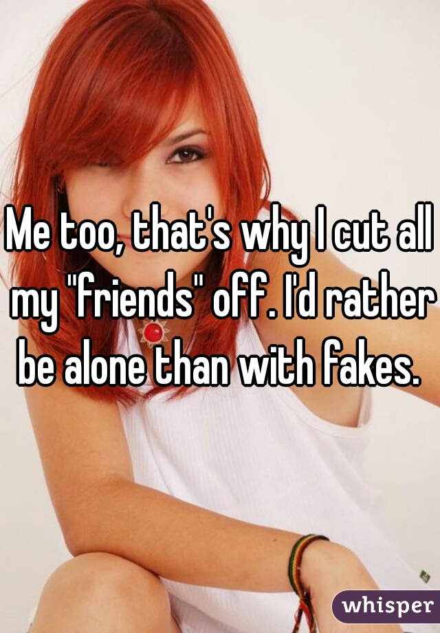 Me too, that's why I cut all my "friends" off. I'd rather be alone than with fakes. 