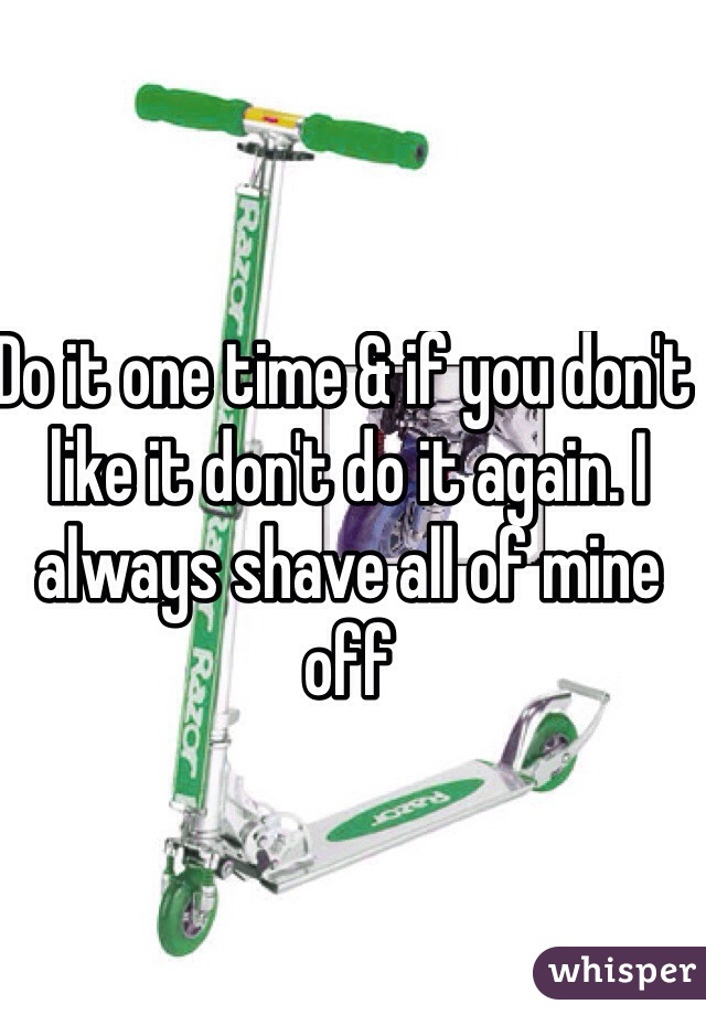 Do it one time & if you don't like it don't do it again. I always shave all of mine off