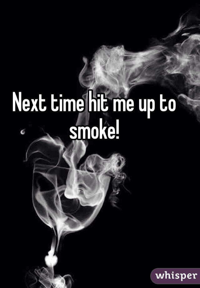 Next time hit me up to smoke!
