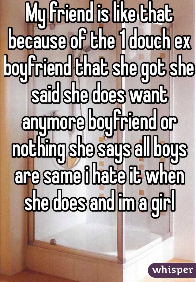 My friend is like that because of the 1 douch ex boyfriend that she got she said she does want anymore boyfriend or nothing she says all boys are same i hate it when she does and im a girl 