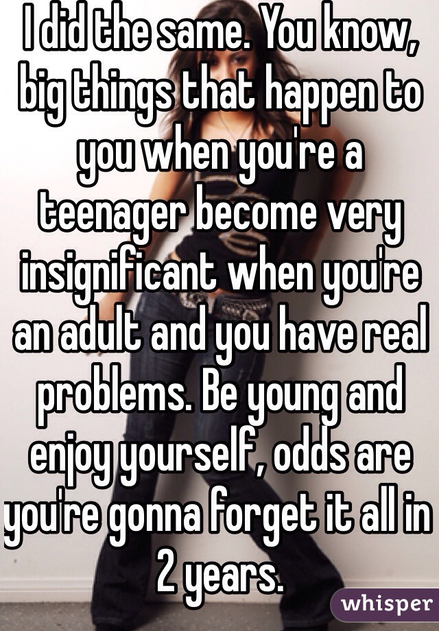 I did the same. You know, big things that happen to you when you're a teenager become very insignificant when you're an adult and you have real problems. Be young and enjoy yourself, odds are you're gonna forget it all in 2 years.