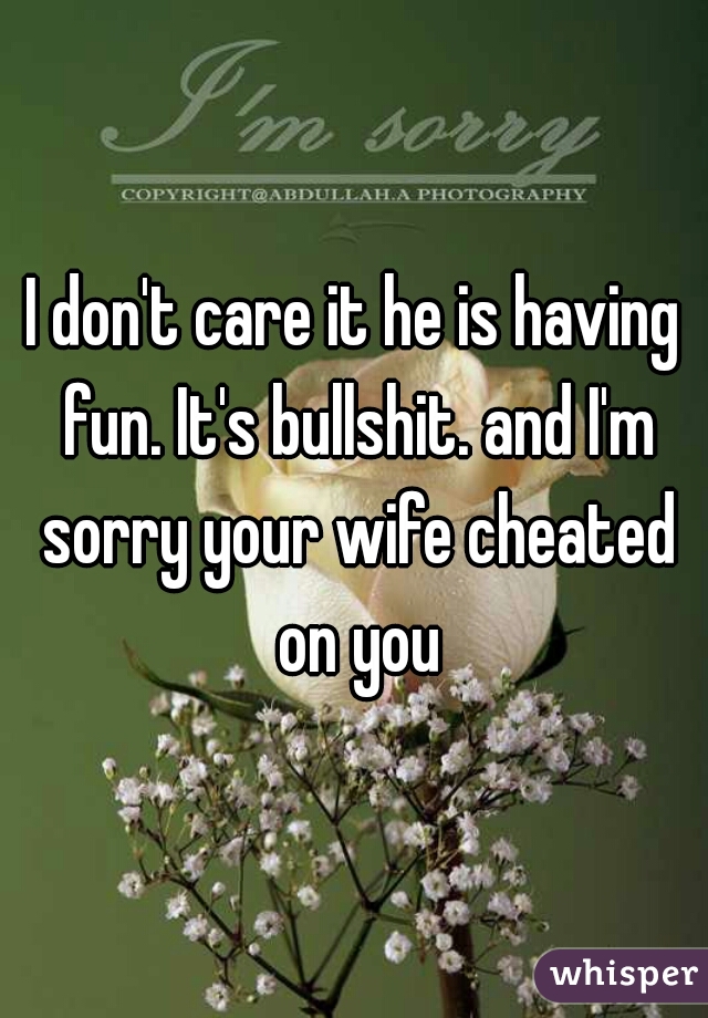 I don't care it he is having fun. It's bullshit. and I'm sorry your wife cheated on you