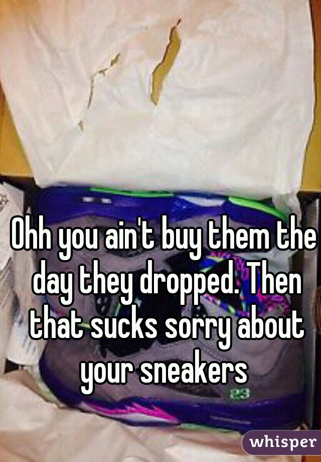 Ohh you ain't buy them the day they dropped. Then that sucks sorry about your sneakers 