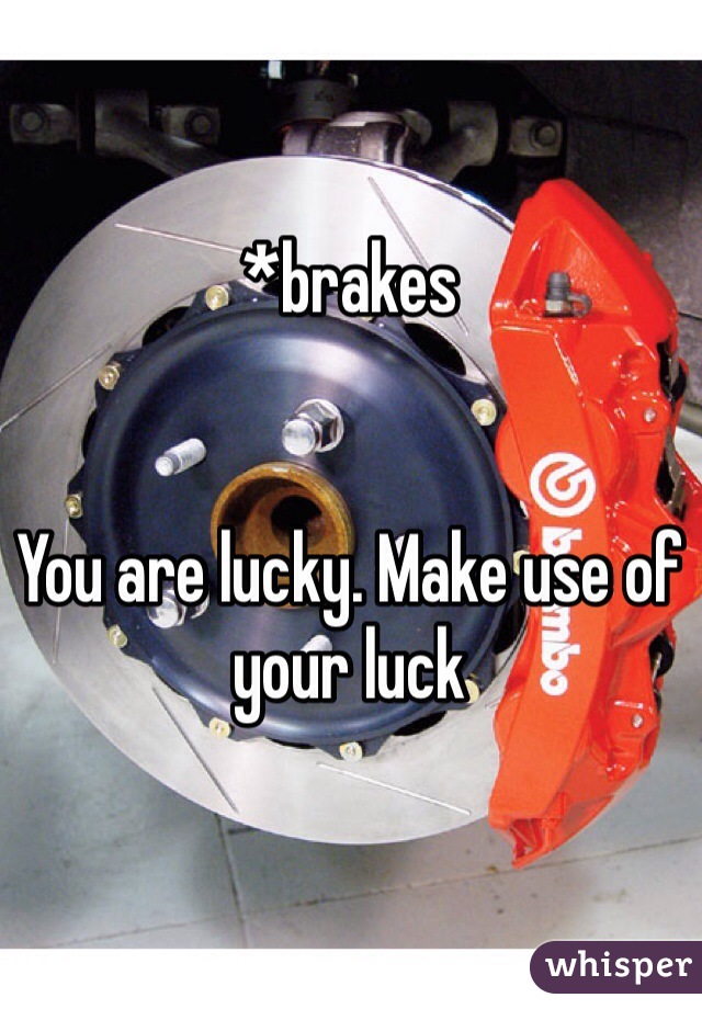 *brakes


You are lucky. Make use of your luck
