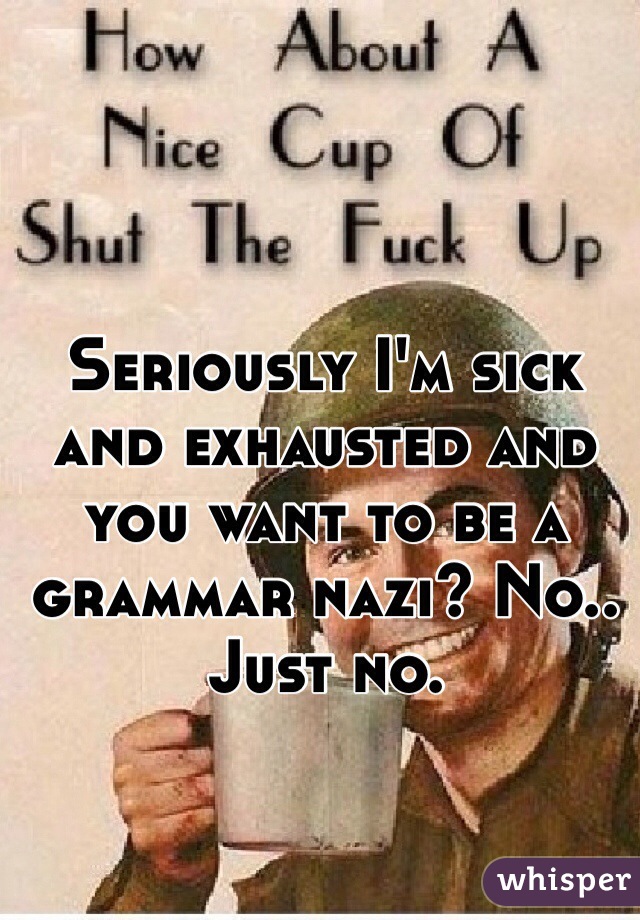 Seriously I'm sick and exhausted and you want to be a grammar nazi? No.. Just no. 