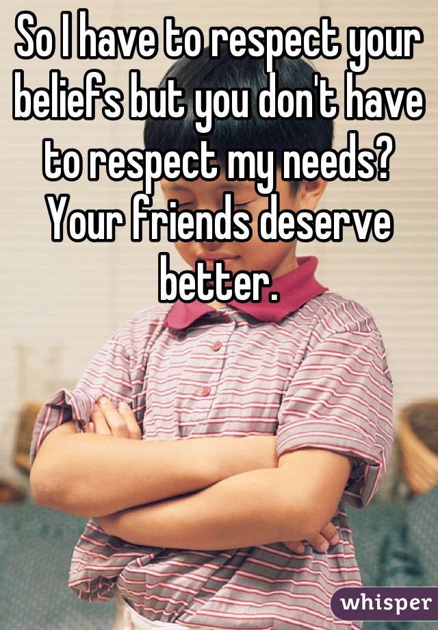 So I have to respect your beliefs but you don't have to respect my needs? Your friends deserve better.