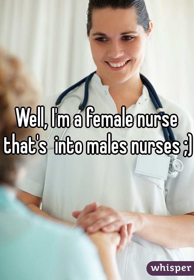 Well, I'm a female nurse that's  into males nurses ;)