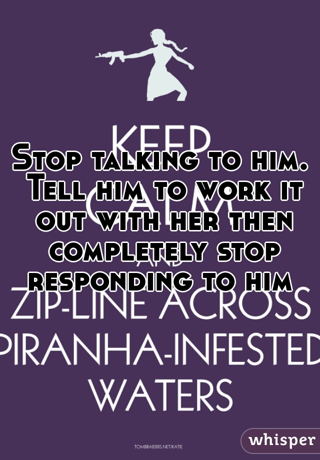 Stop talking to him. Tell him to work it out with her then completely stop responding to him 