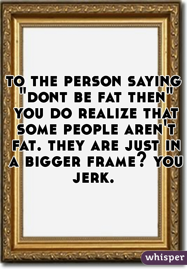 to the person saying "dont be fat then" you do realize that some people aren't fat. they are just in a bigger frame? you jerk. 