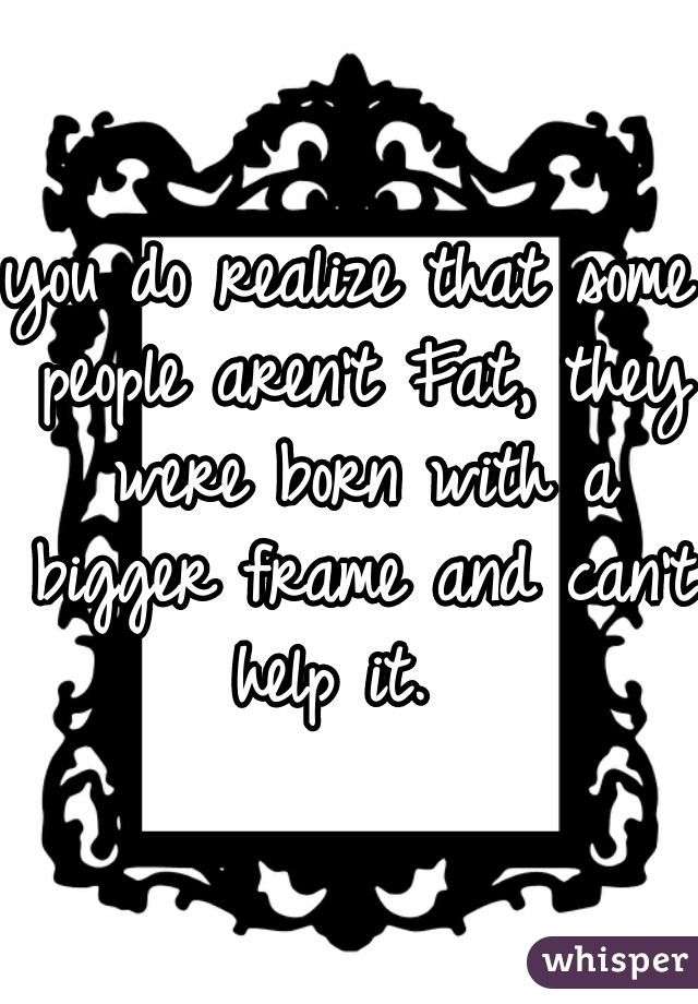 you do realize that some people aren't Fat, they were born with a bigger frame and can't help it.  