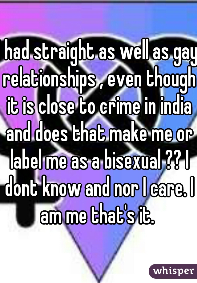I had straight as well as gay relationships , even though it is close to crime in india and does that make me or label me as a bisexual ?? I dont know and nor I care. I am me that's it. 