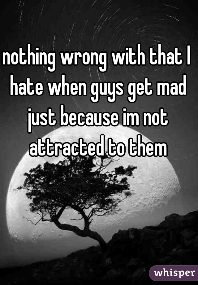 nothing wrong with that I hate when guys get mad just because im not attracted to them