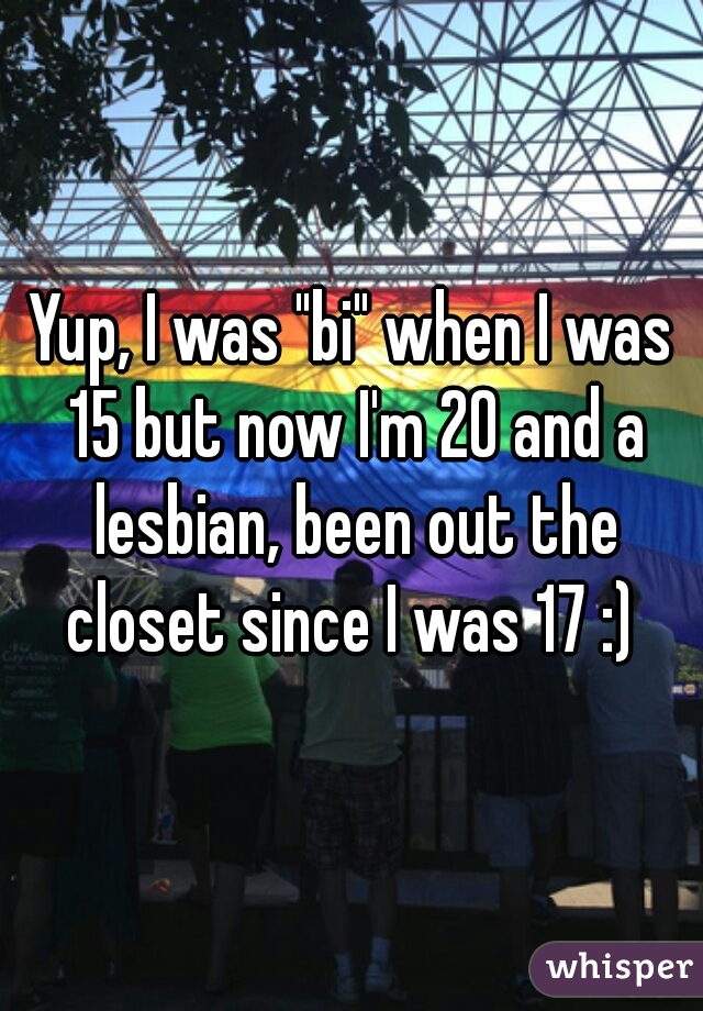 Yup, I was "bi" when I was 15 but now I'm 20 and a lesbian, been out the closet since I was 17 :) 