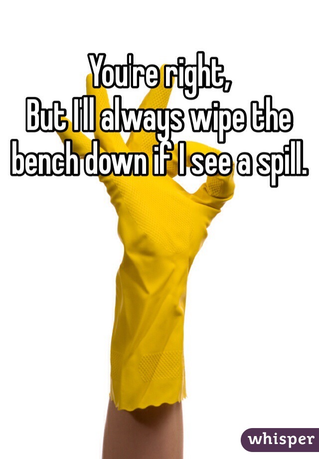 You're right,
But I'll always wipe the bench down if I see a spill.