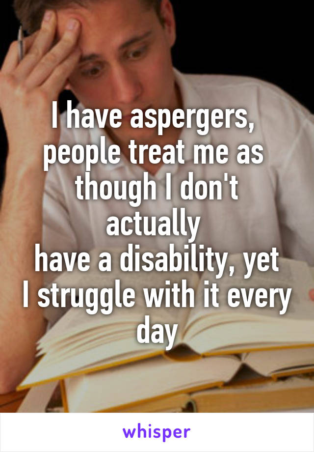 I have aspergers, 
people treat me as 
though I don't actually 
have a disability, yet I struggle with it every day