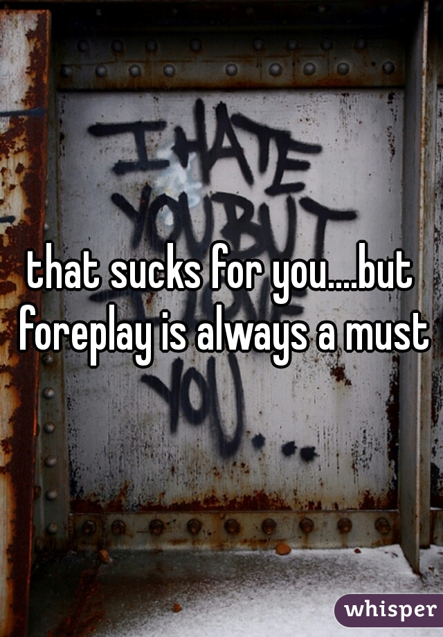 that sucks for you....but foreplay is always a must