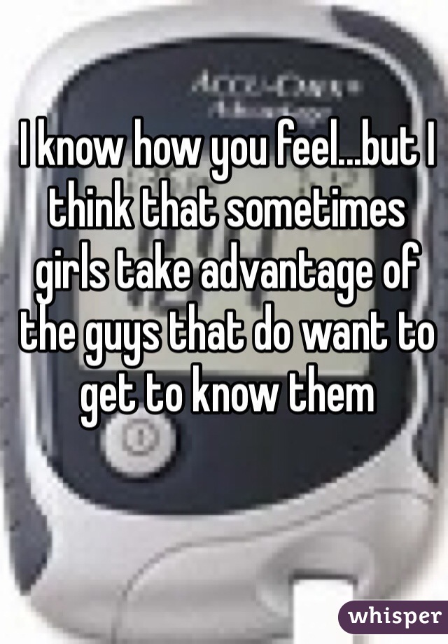 I know how you feel...but I think that sometimes girls take advantage of the guys that do want to get to know them