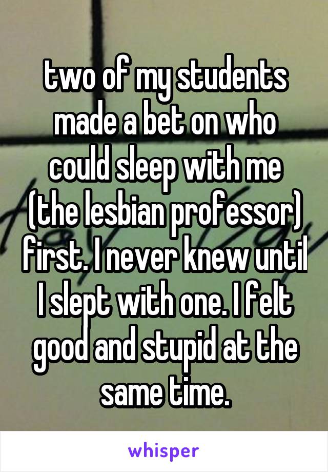 two of my students made a bet on who could sleep with me (the lesbian professor) first. I never knew until I slept with one. I felt good and stupid at the same time.