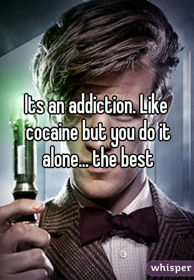Its an addiction. Like cocaine but you do it alone... the best