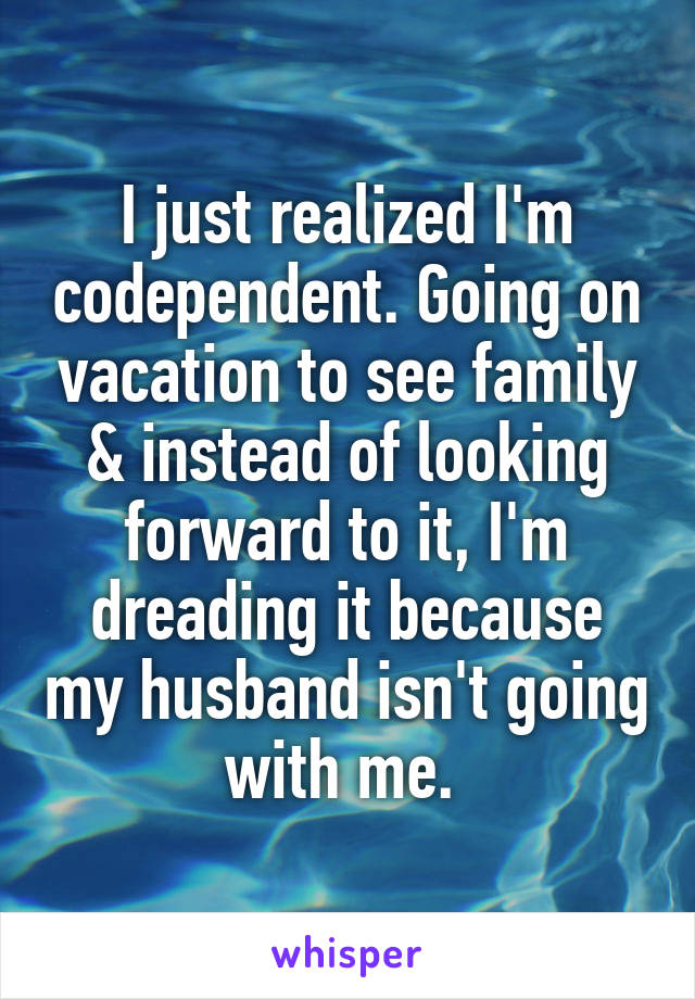 I just realized I'm codependent. Going on vacation to see family & instead of looking forward to it, I'm dreading it because my husband isn't going with me. 