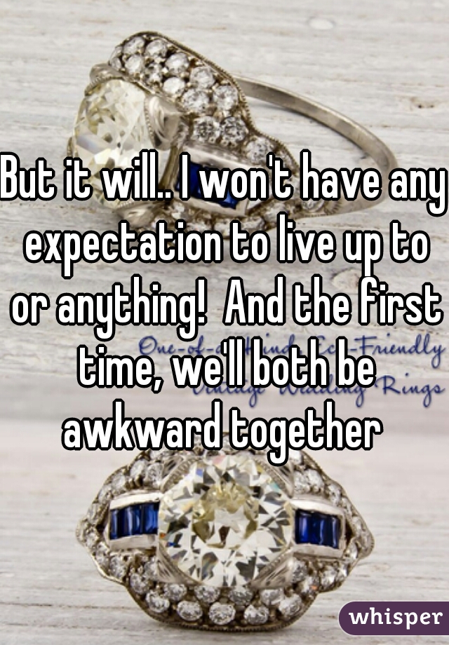 But it will.. I won't have any expectation to live up to or anything!  And the first time, we'll both be awkward together 