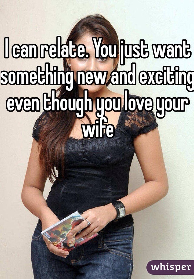 I can relate. You just want something new and exciting even though you love your wife