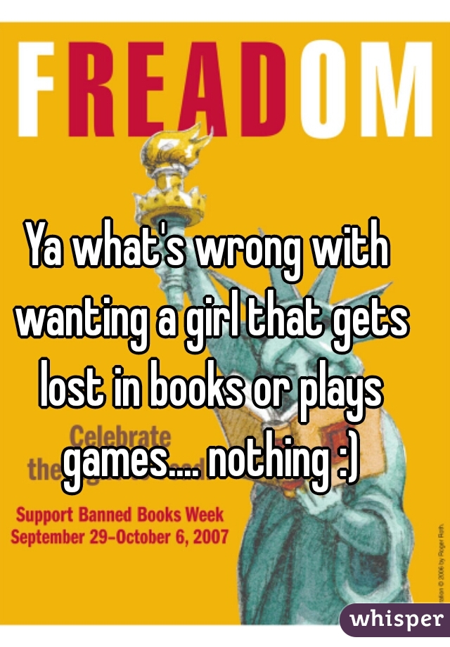 Ya what's wrong with wanting a girl that gets lost in books or plays games.... nothing :)