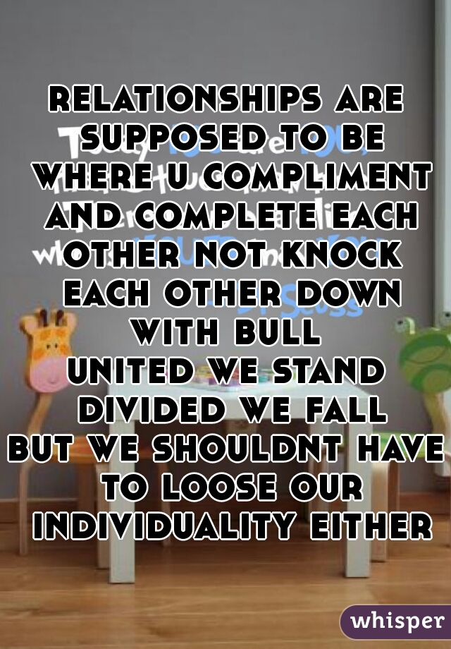 relationships are supposed to be where u compliment and complete each other not knock each other down with bull 
united we stand divided we fall
but we shouldnt have to loose our individuality either