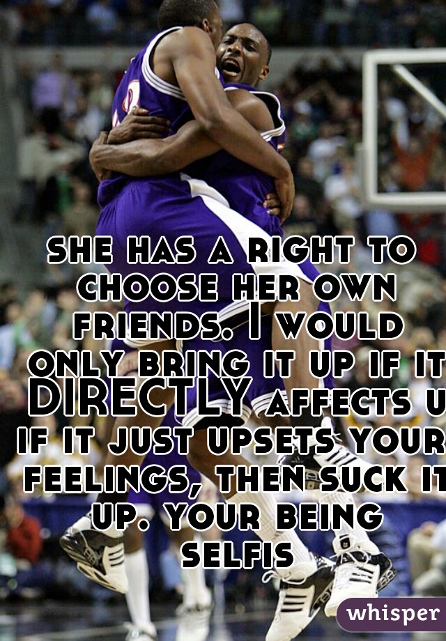 she has a right to choose her own friends. I would only bring it up if it DIRECTLY affects u.
if it just upsets your feelings, then suck it up. your being selfish