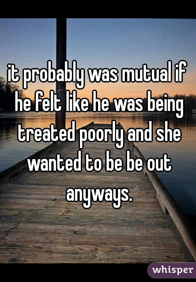 it probably was mutual if he felt like he was being treated poorly and she wanted to be be out anyways.