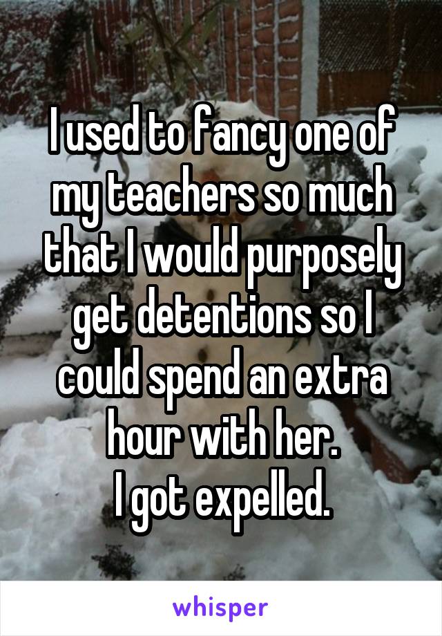 I used to fancy one of my teachers so much that I would purposely get detentions so I could spend an extra hour with her.
I got expelled.