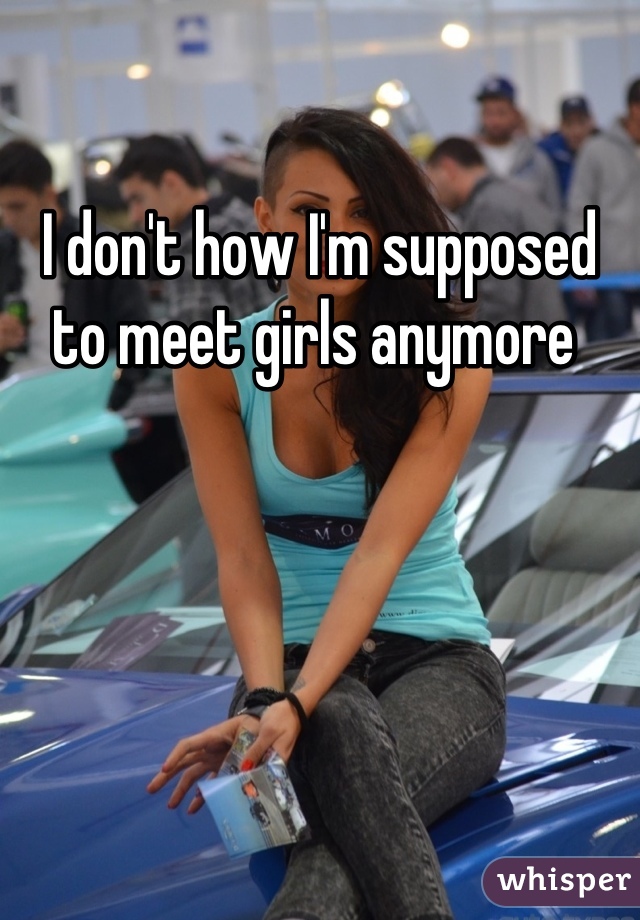 I don't how I'm supposed to meet girls anymore 