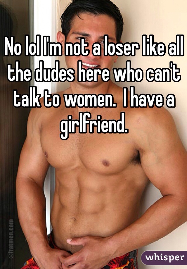 No lol I'm not a loser like all the dudes here who can't talk to women.  I have a girlfriend.