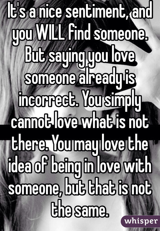 It's a nice sentiment, and you WILL find someone. But saying you love someone already is incorrect. You simply cannot love what is not there. You may love the idea of being in love with someone, but that is not the same. 