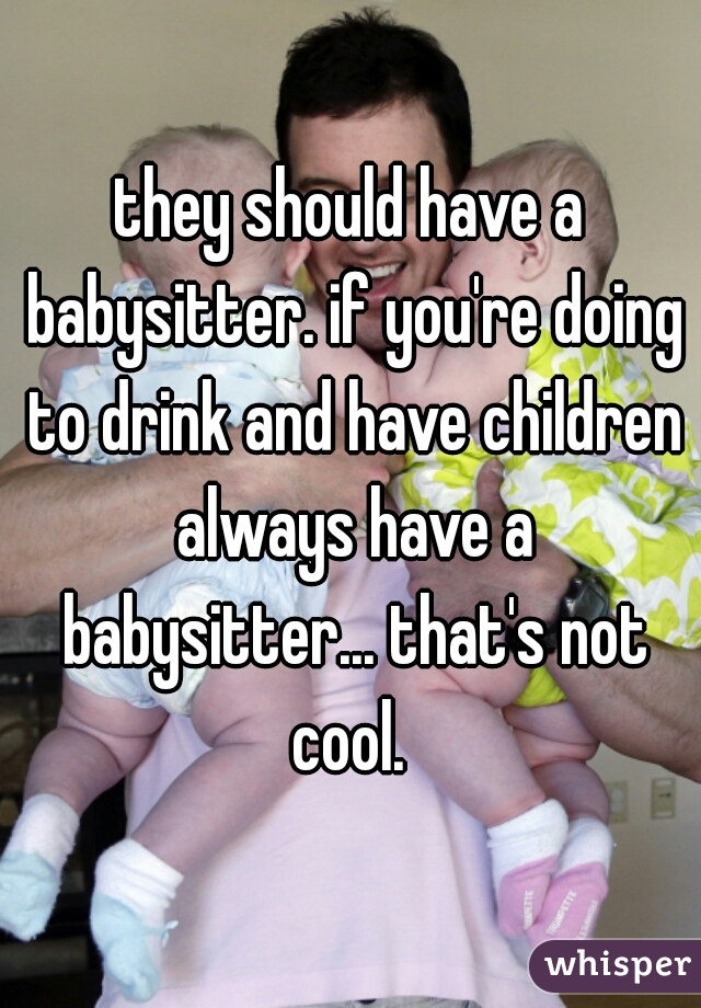 they should have a babysitter. if you're doing to drink and have children always have a babysitter... that's not cool. 