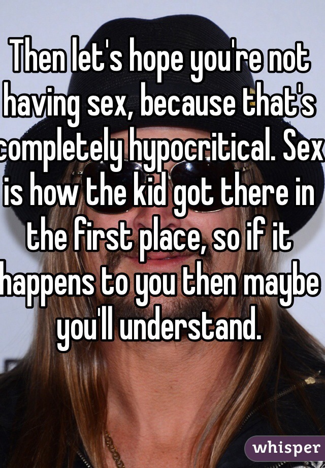 Then let's hope you're not having sex, because that's completely hypocritical. Sex is how the kid got there in the first place, so if it happens to you then maybe you'll understand.