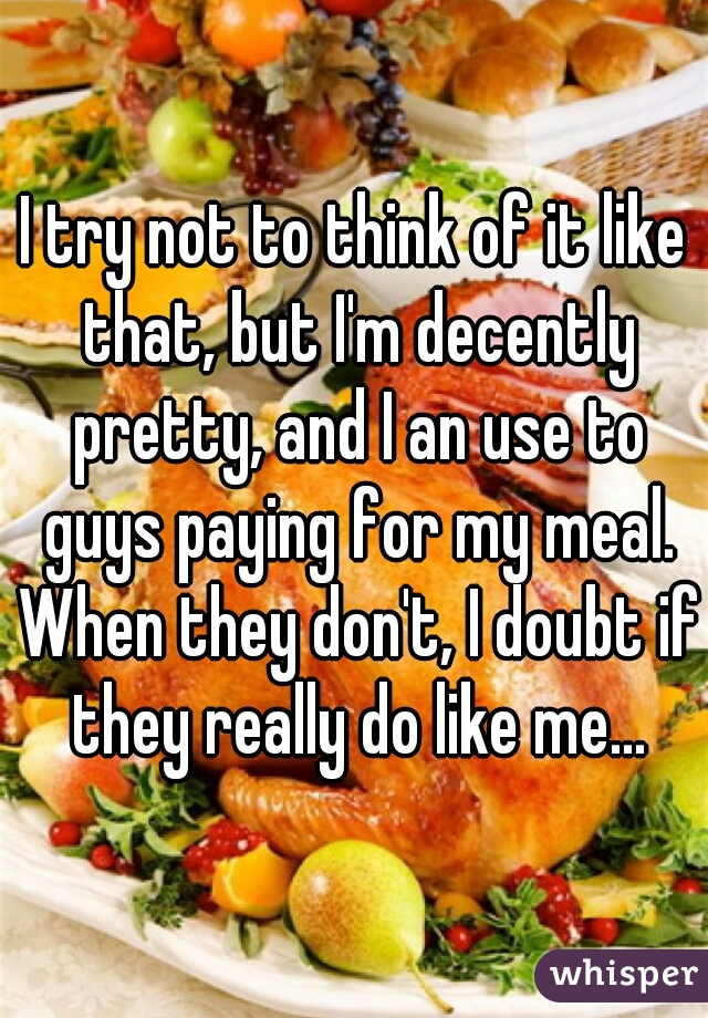 I try not to think of it like that, but I'm decently pretty, and I an use to guys paying for my meal. When they don't, I doubt if they really do like me...