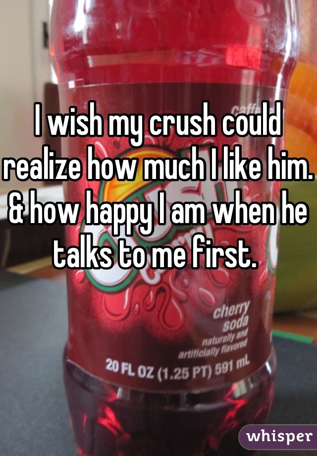 I wish my crush could realize how much I like him. & how happy I am when he talks to me first. 