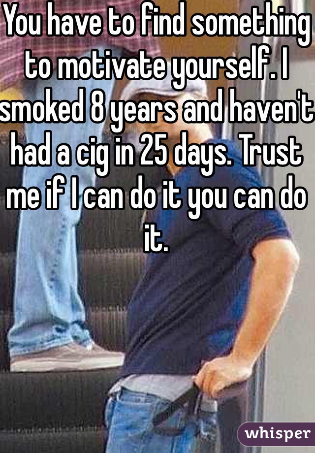 You have to find something to motivate yourself. I smoked 8 years and haven't had a cig in 25 days. Trust me if I can do it you can do it.