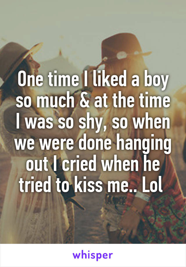 One time I liked a boy so much & at the time I was so shy, so when we were done hanging out I cried when he tried to kiss me.. Lol 