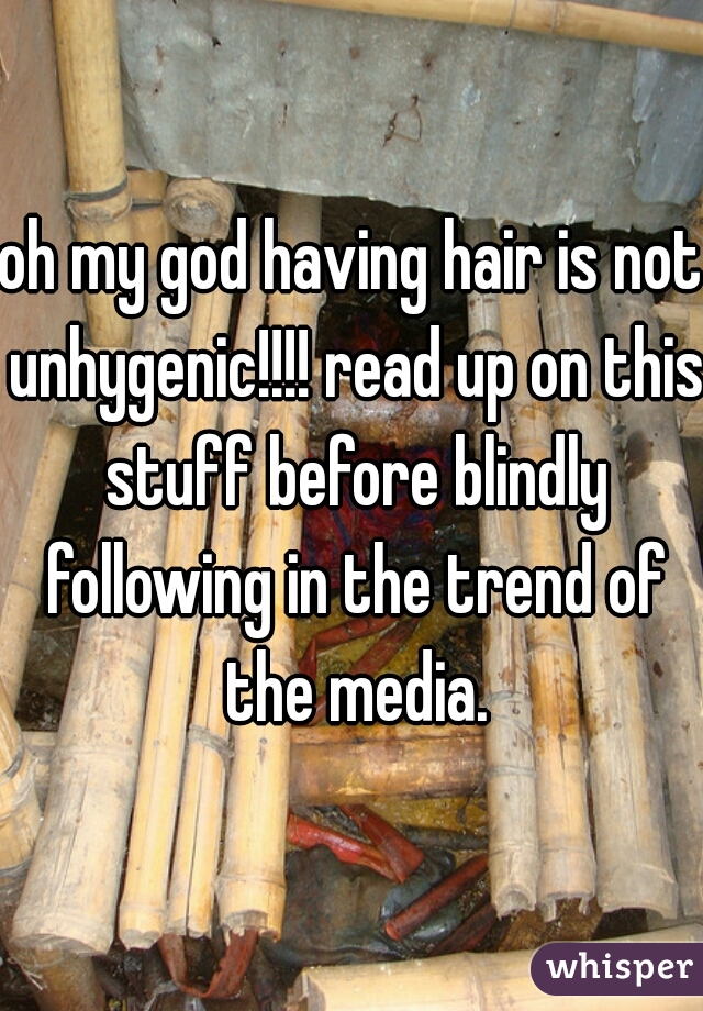 oh my god having hair is not unhygenic!!!! read up on this stuff before blindly following in the trend of the media.