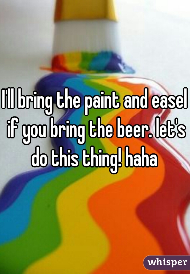 I'll bring the paint and easel if you bring the beer. let's do this thing! haha 