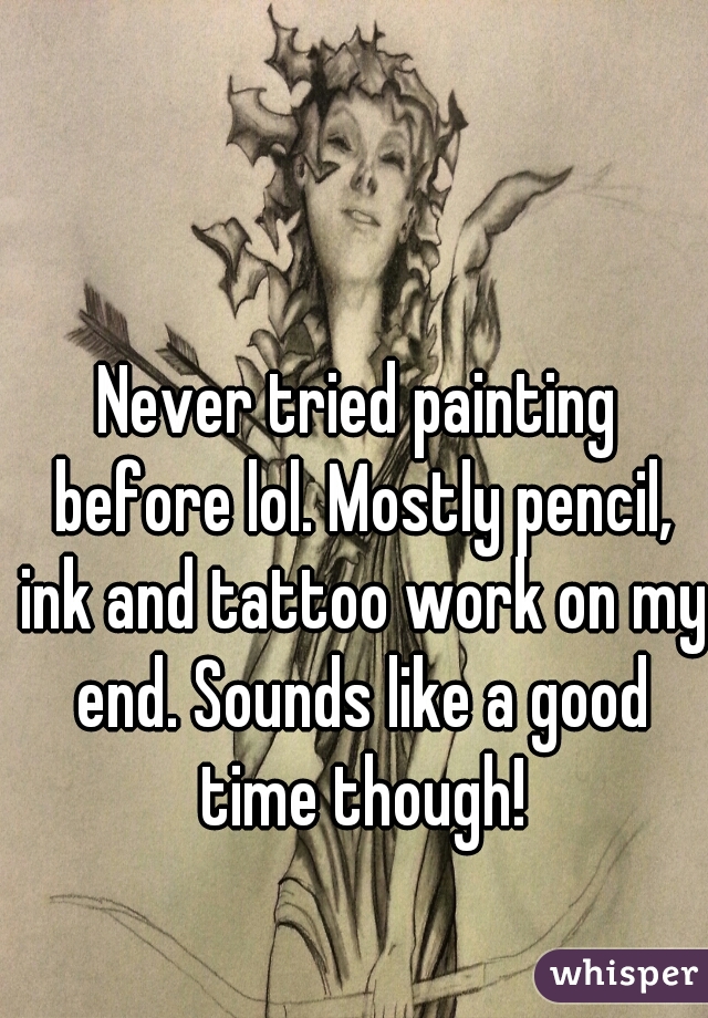 Never tried painting before lol. Mostly pencil, ink and tattoo work on my end. Sounds like a good time though!