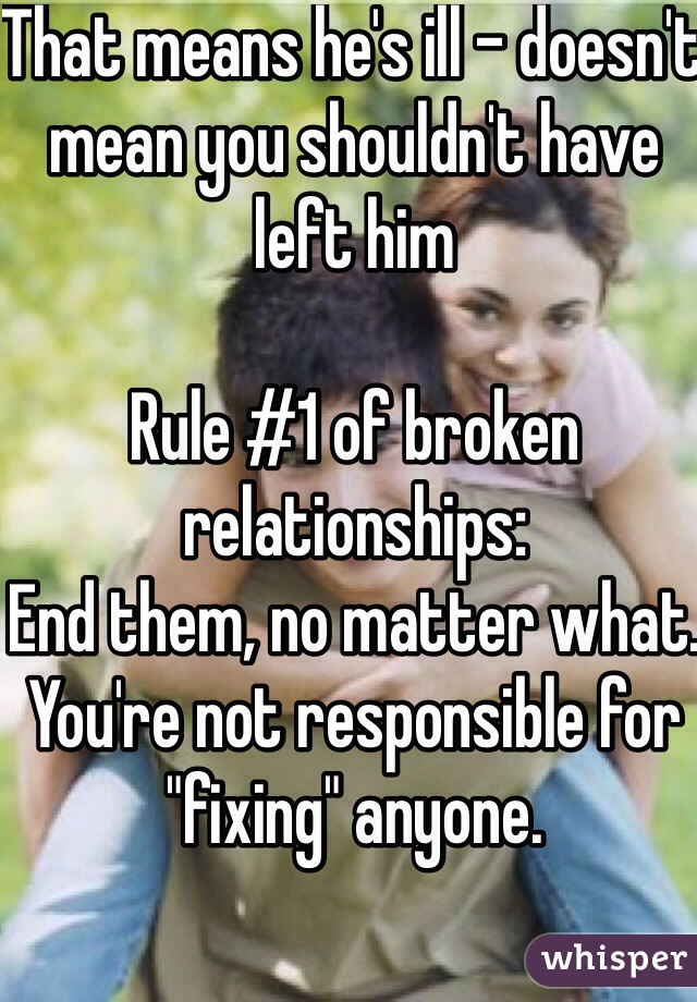 That means he's ill - doesn't mean you shouldn't have left him

Rule #1 of broken relationships:
End them, no matter what. You're not responsible for "fixing" anyone. 
