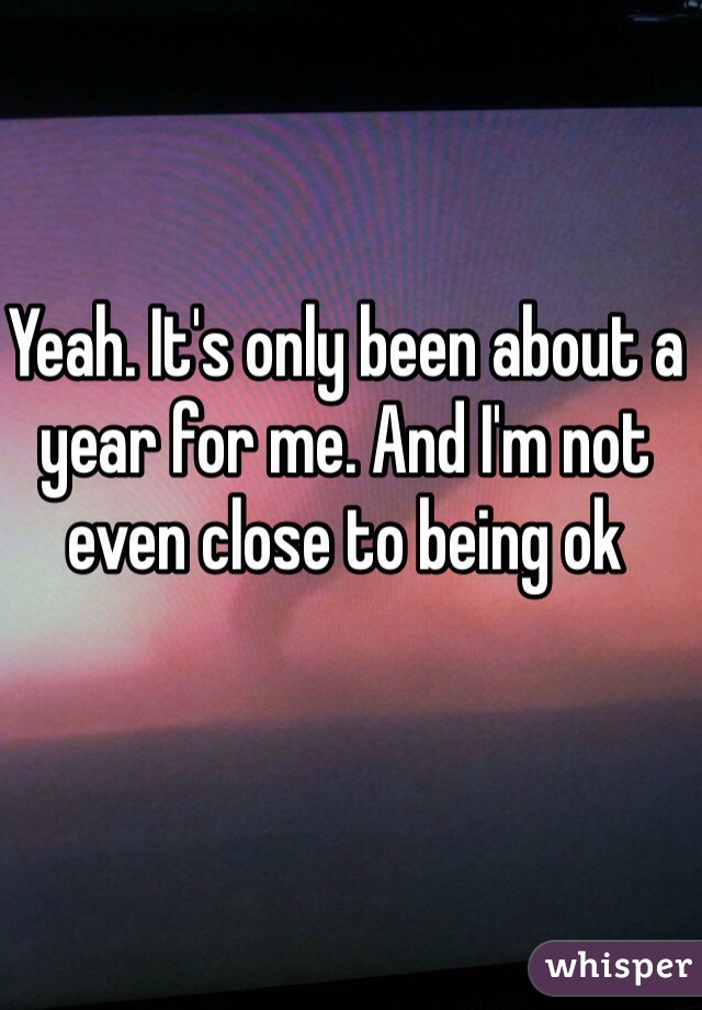 Yeah. It's only been about a year for me. And I'm not even close to being ok 