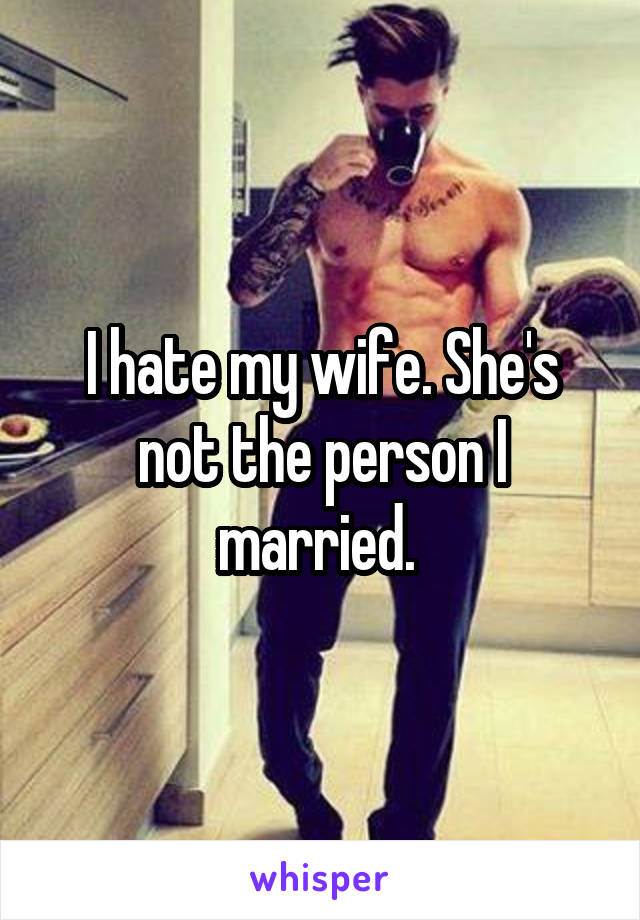 I hate my wife. She's not the person I married. 
