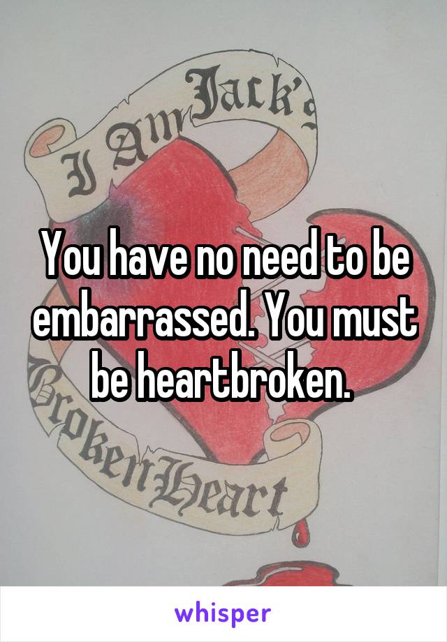 You have no need to be embarrassed. You must be heartbroken. 