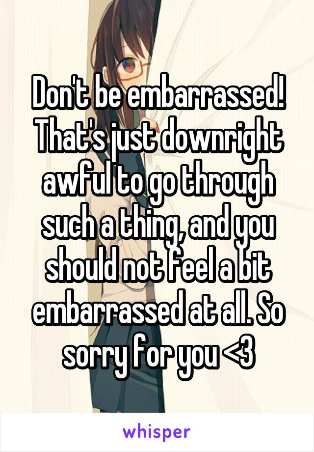 Don't be embarrassed! That's just downright awful to go through such a thing, and you should not feel a bit embarrassed at all. So sorry for you <3